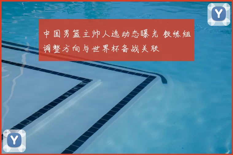 中国男篮主帅人选动态曝光 教练组调整方向与世界杯备战关联