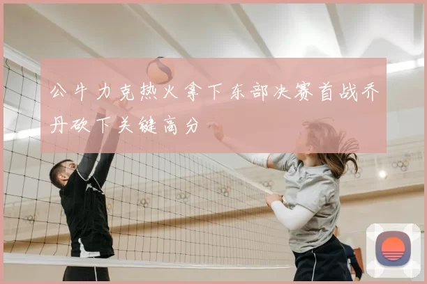 公牛力克热火拿下东部决赛首战乔丹砍下关键高分