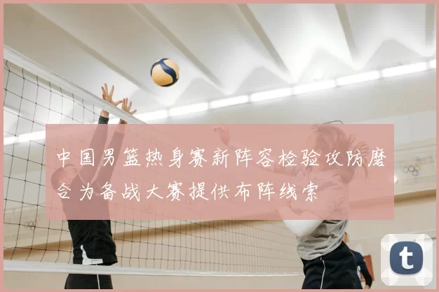 中国男篮热身赛新阵容检验攻防磨合为备战大赛提供布阵线索
