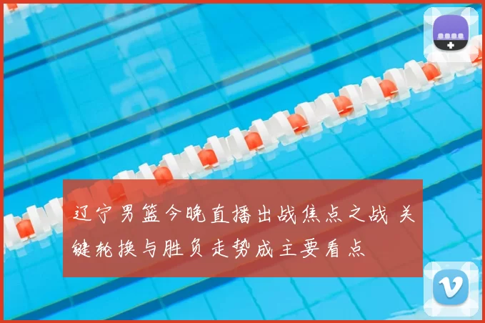 辽宁男篮今晚直播出战焦点之战 关键轮换与胜负走势成主要看点