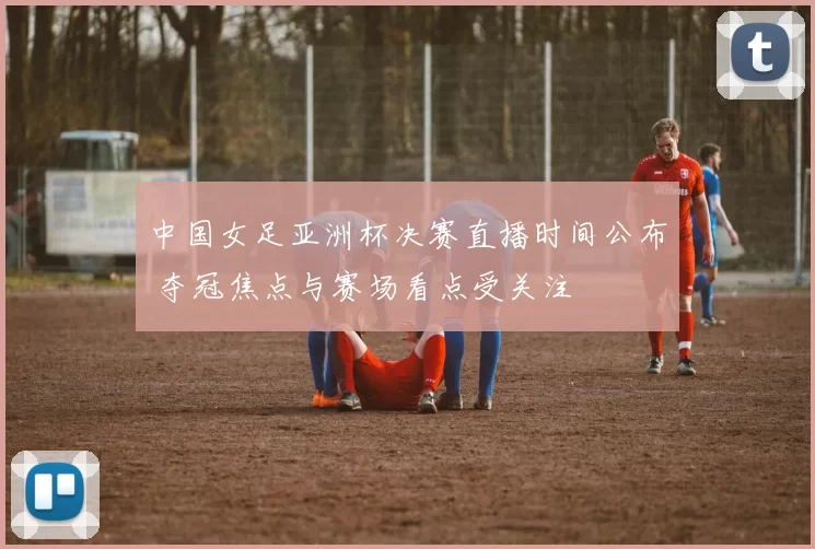 中国女足亚洲杯决赛直播时间公布 夺冠焦点与赛场看点受关注