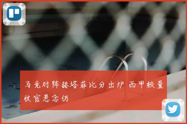 马竞对阵赫塔菲比分出炉 西甲较量收官悬念仍