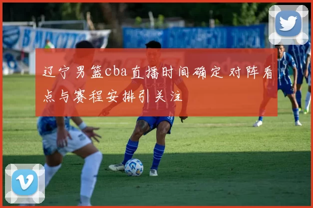 辽宁男篮cba直播时间确定 对阵看点与赛程安排引关注