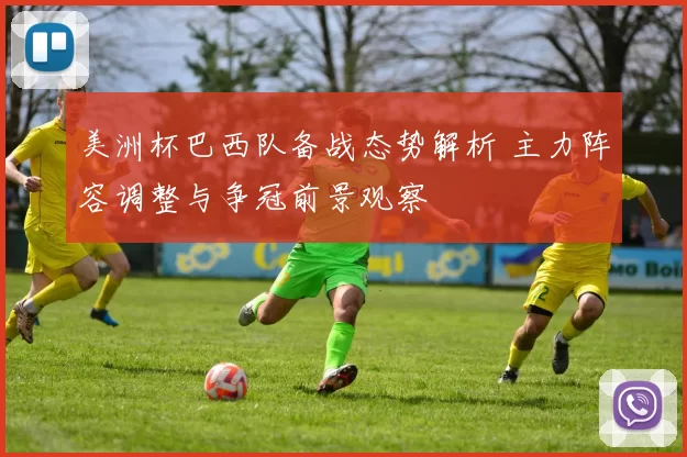 美洲杯巴西队备战态势解析 主力阵容调整与争冠前景观察