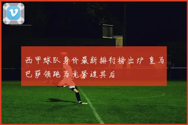 西甲球队身价最新排行榜出炉 皇马巴萨领跑马竞紧追其后