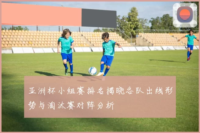 亚洲杯小组赛排名揭晓各队出线形势与淘汰赛对阵分析
