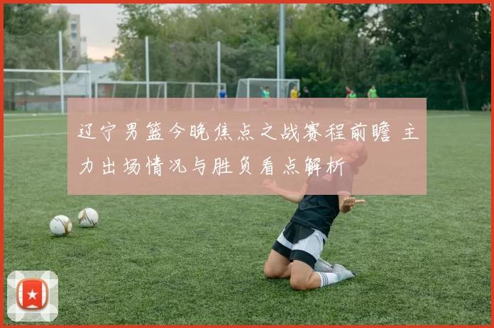 辽宁男篮今晚焦点之战赛程前瞻 主力出场情况与胜负看点解析
