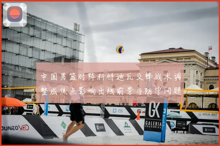 中国男篮对阵科特迪瓦交锋战术调整成焦点影响出线前景与防守问题