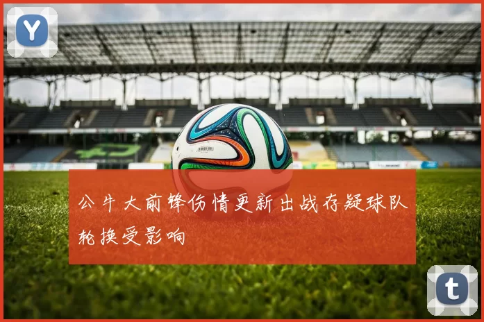公牛大前锋伤情更新出战存疑球队轮换受影响