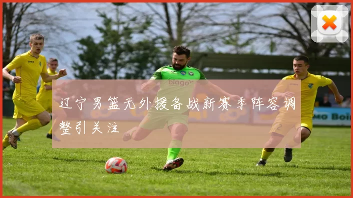 辽宁男篮无外援备战新赛季阵容调整引关注