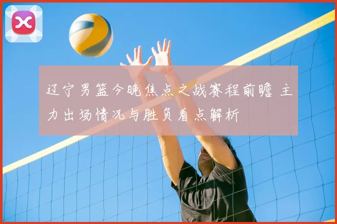 辽宁男篮今晚焦点之战赛程前瞻 主力出场情况与胜负看点解析
