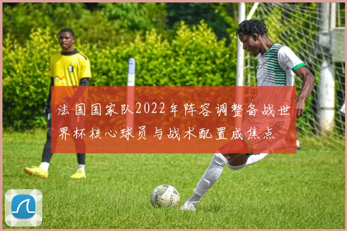 法国国家队2022年阵容调整备战世界杯核心球员与战术配置成焦点