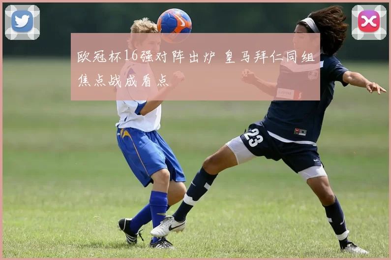 欧冠杯16强对阵出炉 皇马拜仁同组焦点战成看点