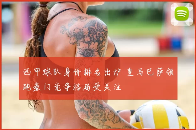 西甲球队身价排名出炉 皇马巴萨领跑豪门竞争格局受关注