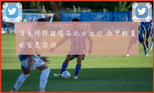 马竞对阵赫塔菲比分出炉 西甲较量收官悬念仍