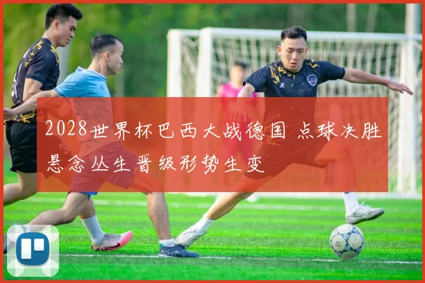 2028世界杯巴西大战德国 点球决胜悬念丛生晋级形势生变