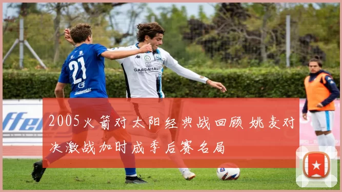 2005火箭对太阳经典战回顾 姚麦对决激战加时成季后赛名局