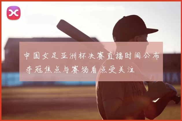 中国女足亚洲杯决赛直播时间公布 夺冠焦点与赛场看点受关注