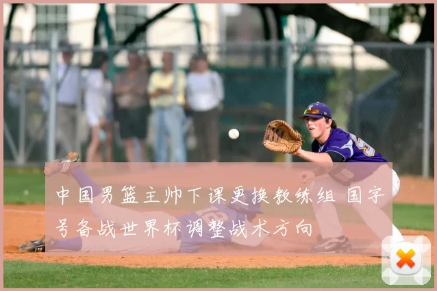 中国男篮主帅下课更换教练组 国字号备战世界杯调整战术方向