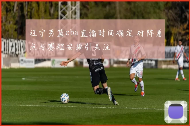 辽宁男篮cba直播时间确定 对阵看点与赛程安排引关注