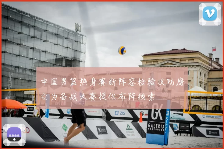 中国男篮热身赛新阵容检验攻防磨合为备战大赛提供布阵线索