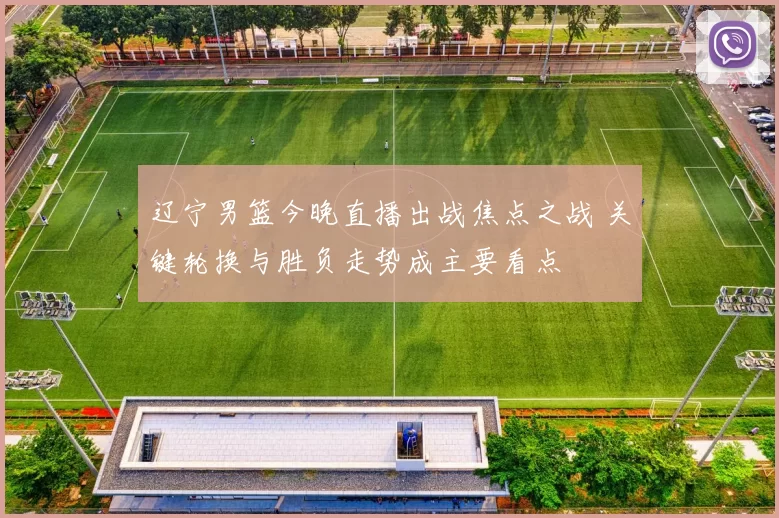 辽宁男篮今晚直播出战焦点之战 关键轮换与胜负走势成主要看点