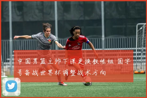 中国男篮主帅下课更换教练组 国字号备战世界杯调整战术方向