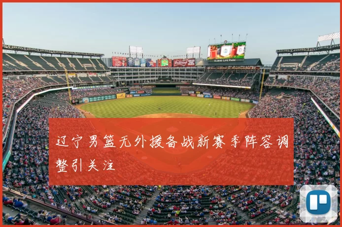 辽宁男篮无外援备战新赛季阵容调整引关注