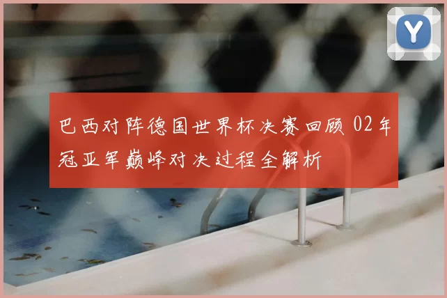 巴西对阵德国世界杯决赛回顾 02年冠亚军巅峰对决过程全解析