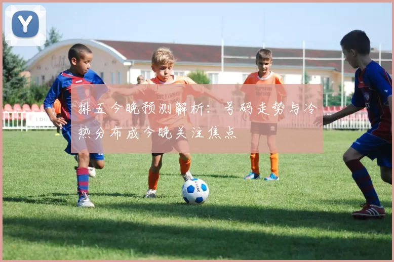排五今晚预测解析：号码走势与冷热分布成今晚关注焦点