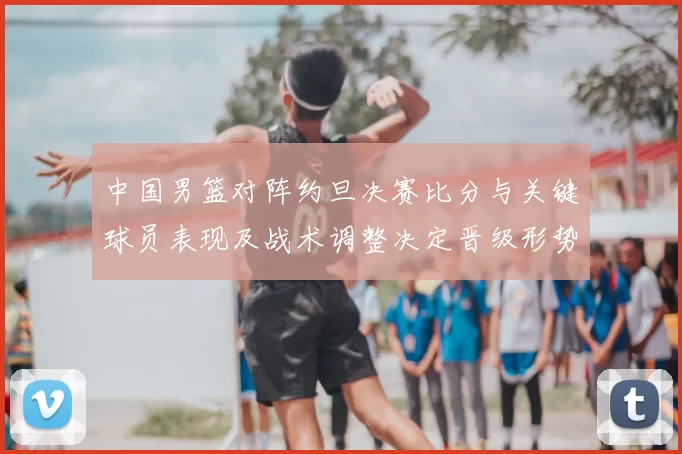 中国男篮对阵约旦决赛比分与关键球员表现及战术调整决定晋级形势