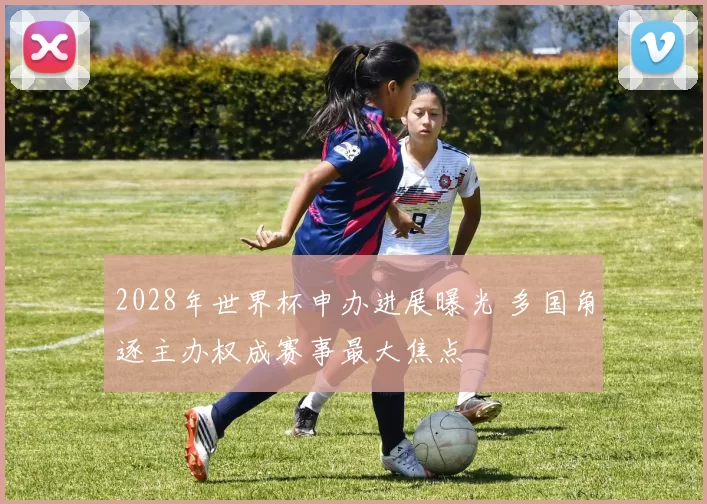 2028年世界杯申办进展曝光 多国角逐主办权成赛事最大焦点