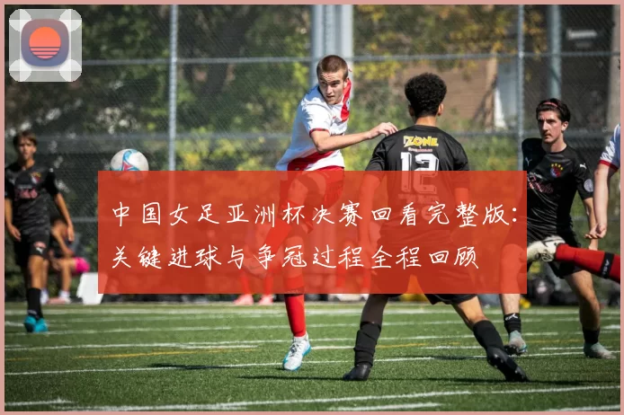 中国女足亚洲杯决赛回看完整版：关键进球与争冠过程全程回顾