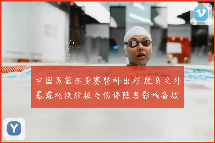 中国男篮热身赛替补出彩 胜负之外暴露轮换短板与伤停隐患影响备战