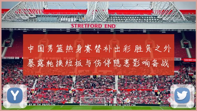 中国男篮热身赛替补出彩 胜负之外暴露轮换短板与伤停隐患影响备战