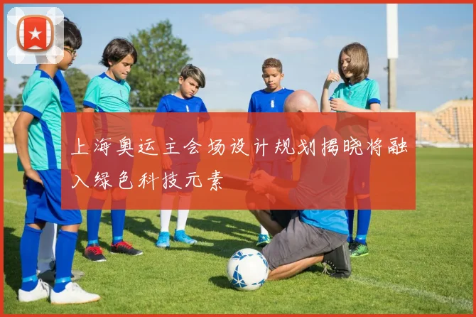 上海奥运主会场设计规划揭晓将融入绿色科技元素