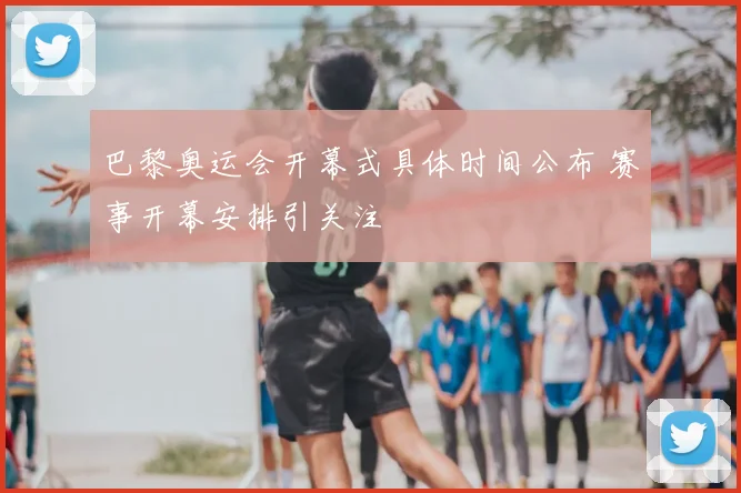 巴黎奥运会开幕式具体时间公布 赛事开幕安排引关注