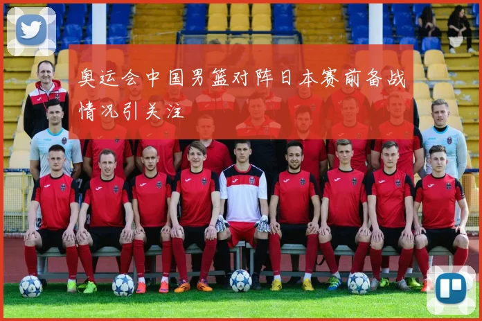 奥运会中国男篮对阵日本赛前备战情况引关注