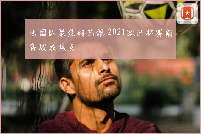 法国队聚焦姆巴佩 2021欧洲杯赛前备战成焦点