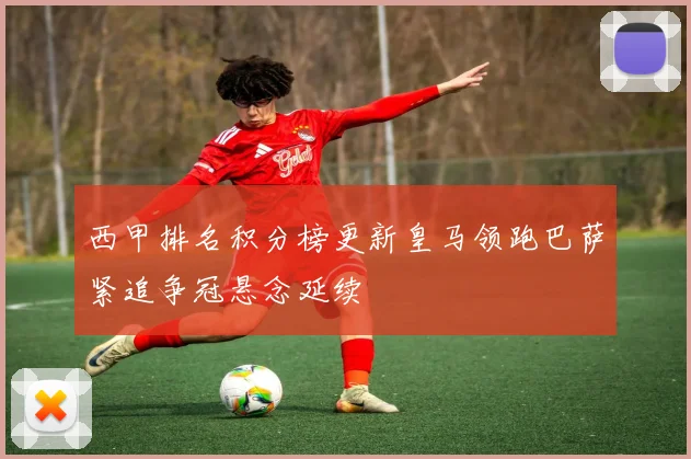 西甲排名积分榜更新皇马领跑巴萨紧追争冠悬念延续