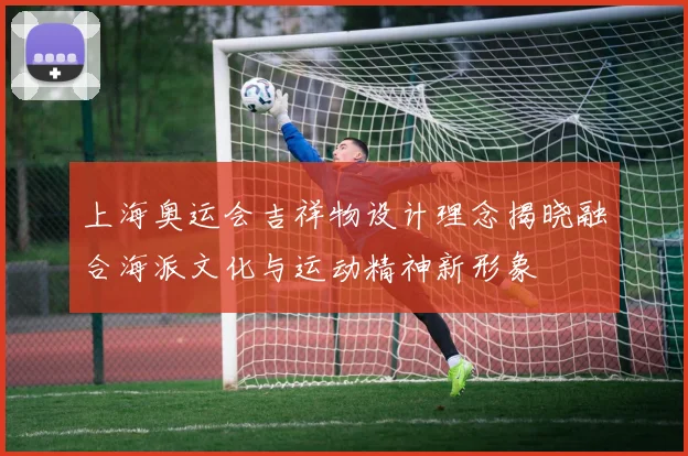 上海奥运会吉祥物设计理念揭晓融合海派文化与运动精神新形象