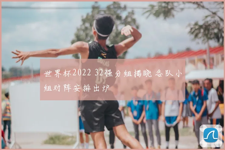 世界杯2022 32强分组揭晓 各队小组对阵安排出炉