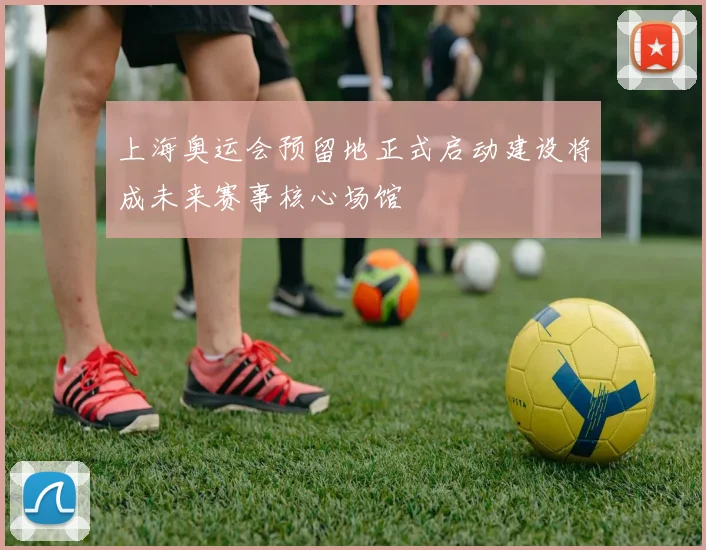 上海奥运会预留地正式启动建设将成未来赛事核心场馆
